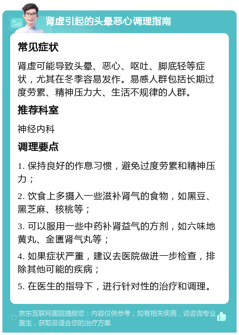 肾虚引起的头晕恶心调理指南 常见症状 肾虚可能导致头晕、恶心、呕吐、脚底轻等症状，尤其在冬季容易发作。易感人群包括长期过度劳累、精神压力大、生活不规律的人群。 推荐科室 神经内科 调理要点 1. 保持良好的作息习惯，避免过度劳累和精神压力； 2. 饮食上多摄入一些滋补肾气的食物，如黑豆、黑芝麻、核桃等； 3. 可以服用一些中药补肾益气的方剂，如六味地黄丸、金匮肾气丸等； 4. 如果症状严重，建议去医院做进一步检查，排除其他可能的疾病； 5. 在医生的指导下，进行针对性的治疗和调理。