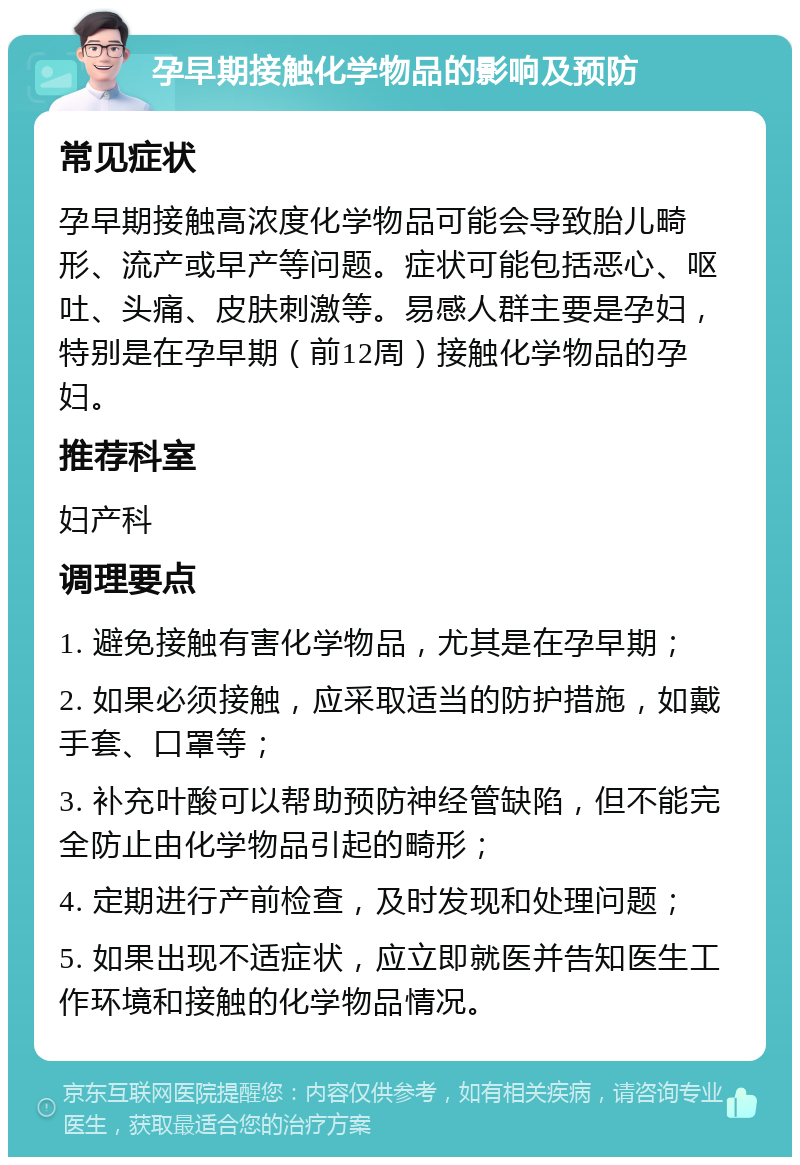 孕早期接触化学物品的影响及预防 常见症状 孕早期接触高浓度化学物品可能会导致胎儿畸形、流产或早产等问题。症状可能包括恶心、呕吐、头痛、皮肤刺激等。易感人群主要是孕妇，特别是在孕早期（前12周）接触化学物品的孕妇。 推荐科室 妇产科 调理要点 1. 避免接触有害化学物品，尤其是在孕早期； 2. 如果必须接触，应采取适当的防护措施，如戴手套、口罩等； 3. 补充叶酸可以帮助预防神经管缺陷，但不能完全防止由化学物品引起的畸形； 4. 定期进行产前检查，及时发现和处理问题； 5. 如果出现不适症状，应立即就医并告知医生工作环境和接触的化学物品情况。