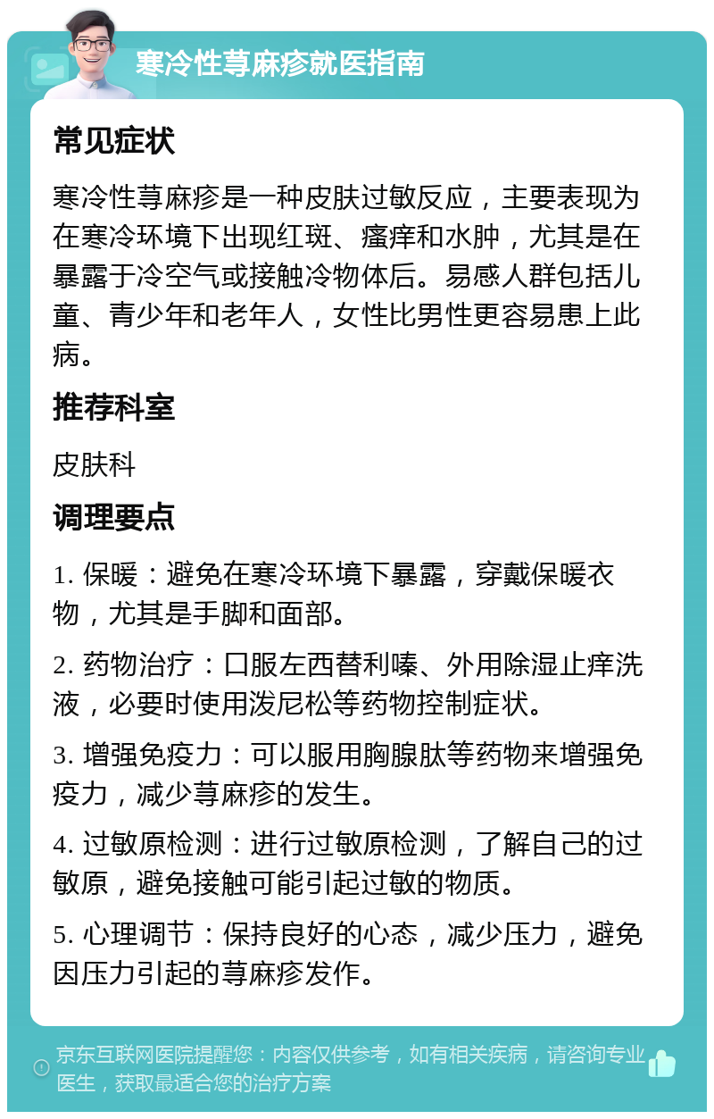 寒冷性荨麻疹就医指南 常见症状 寒冷性荨麻疹是一种皮肤过敏反应，主要表现为在寒冷环境下出现红斑、瘙痒和水肿，尤其是在暴露于冷空气或接触冷物体后。易感人群包括儿童、青少年和老年人，女性比男性更容易患上此病。 推荐科室 皮肤科 调理要点 1. 保暖：避免在寒冷环境下暴露，穿戴保暖衣物，尤其是手脚和面部。 2. 药物治疗：口服左西替利嗪、外用除湿止痒洗液，必要时使用泼尼松等药物控制症状。 3. 增强免疫力：可以服用胸腺肽等药物来增强免疫力，减少荨麻疹的发生。 4. 过敏原检测：进行过敏原检测，了解自己的过敏原，避免接触可能引起过敏的物质。 5. 心理调节：保持良好的心态，减少压力，避免因压力引起的荨麻疹发作。