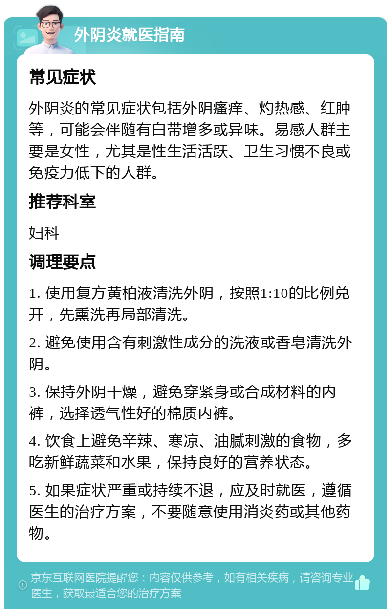 外阴炎就医指南 常见症状 外阴炎的常见症状包括外阴瘙痒、灼热感、红肿等，可能会伴随有白带增多或异味。易感人群主要是女性，尤其是性生活活跃、卫生习惯不良或免疫力低下的人群。 推荐科室 妇科 调理要点 1. 使用复方黄柏液清洗外阴，按照1:10的比例兑开，先熏洗再局部清洗。 2. 避免使用含有刺激性成分的洗液或香皂清洗外阴。 3. 保持外阴干燥，避免穿紧身或合成材料的内裤，选择透气性好的棉质内裤。 4. 饮食上避免辛辣、寒凉、油腻刺激的食物，多吃新鲜蔬菜和水果，保持良好的营养状态。 5. 如果症状严重或持续不退，应及时就医，遵循医生的治疗方案，不要随意使用消炎药或其他药物。