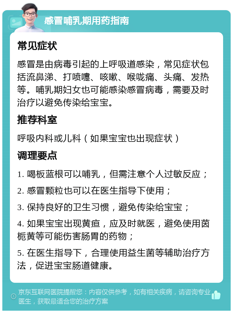 感冒哺乳期用药指南 常见症状 感冒是由病毒引起的上呼吸道感染，常见症状包括流鼻涕、打喷嚏、咳嗽、喉咙痛、头痛、发热等。哺乳期妇女也可能感染感冒病毒，需要及时治疗以避免传染给宝宝。 推荐科室 呼吸内科或儿科（如果宝宝也出现症状） 调理要点 1. 喝板蓝根可以哺乳，但需注意个人过敏反应； 2. 感冒颗粒也可以在医生指导下使用； 3. 保持良好的卫生习惯，避免传染给宝宝； 4. 如果宝宝出现黄疸，应及时就医，避免使用茵栀黄等可能伤害肠胃的药物； 5. 在医生指导下，合理使用益生菌等辅助治疗方法，促进宝宝肠道健康。