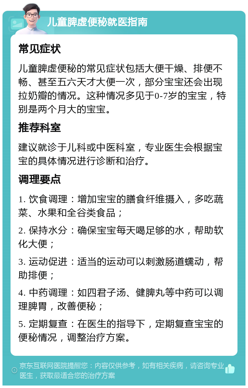 儿童脾虚便秘就医指南 常见症状 儿童脾虚便秘的常见症状包括大便干燥、排便不畅、甚至五六天才大便一次，部分宝宝还会出现拉奶瓣的情况。这种情况多见于0-7岁的宝宝，特别是两个月大的宝宝。 推荐科室 建议就诊于儿科或中医科室，专业医生会根据宝宝的具体情况进行诊断和治疗。 调理要点 1. 饮食调理：增加宝宝的膳食纤维摄入，多吃蔬菜、水果和全谷类食品； 2. 保持水分：确保宝宝每天喝足够的水，帮助软化大便； 3. 运动促进：适当的运动可以刺激肠道蠕动，帮助排便； 4. 中药调理：如四君子汤、健脾丸等中药可以调理脾胃，改善便秘； 5. 定期复查：在医生的指导下，定期复查宝宝的便秘情况，调整治疗方案。