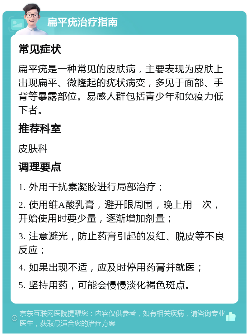 扁平疣治疗指南 常见症状 扁平疣是一种常见的皮肤病，主要表现为皮肤上出现扁平、微隆起的疣状病变，多见于面部、手背等暴露部位。易感人群包括青少年和免疫力低下者。 推荐科室 皮肤科 调理要点 1. 外用干扰素凝胶进行局部治疗； 2. 使用维A酸乳膏，避开眼周围，晚上用一次，开始使用时要少量，逐渐增加剂量； 3. 注意避光，防止药膏引起的发红、脱皮等不良反应； 4. 如果出现不适，应及时停用药膏并就医； 5. 坚持用药，可能会慢慢淡化褐色斑点。