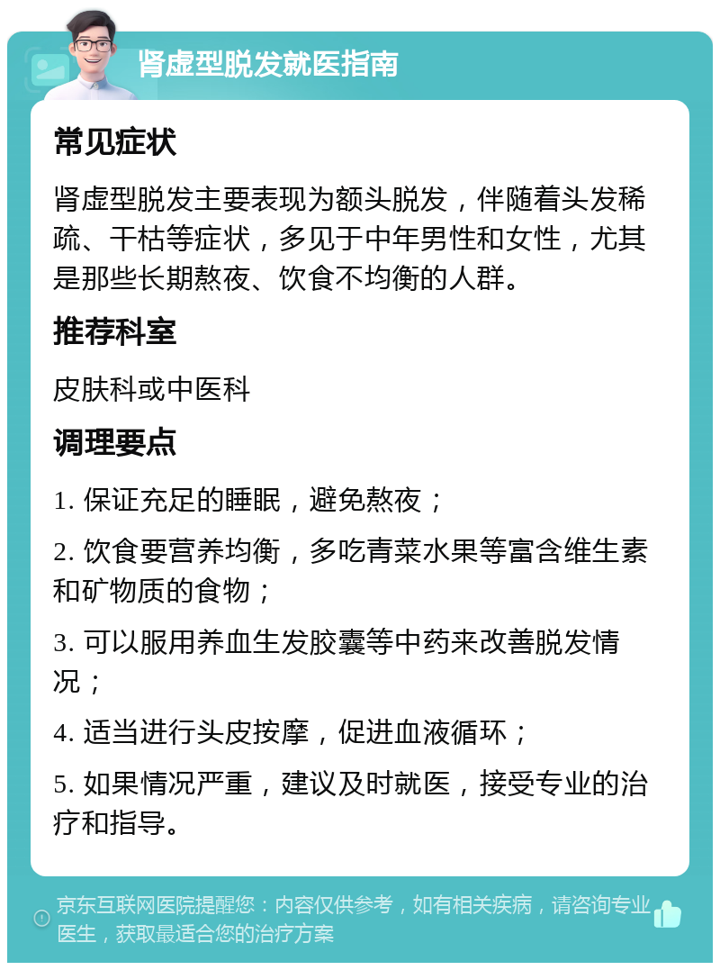 肾虚型脱发就医指南 常见症状 肾虚型脱发主要表现为额头脱发，伴随着头发稀疏、干枯等症状，多见于中年男性和女性，尤其是那些长期熬夜、饮食不均衡的人群。 推荐科室 皮肤科或中医科 调理要点 1. 保证充足的睡眠，避免熬夜； 2. 饮食要营养均衡，多吃青菜水果等富含维生素和矿物质的食物； 3. 可以服用养血生发胶囊等中药来改善脱发情况； 4. 适当进行头皮按摩，促进血液循环； 5. 如果情况严重，建议及时就医，接受专业的治疗和指导。