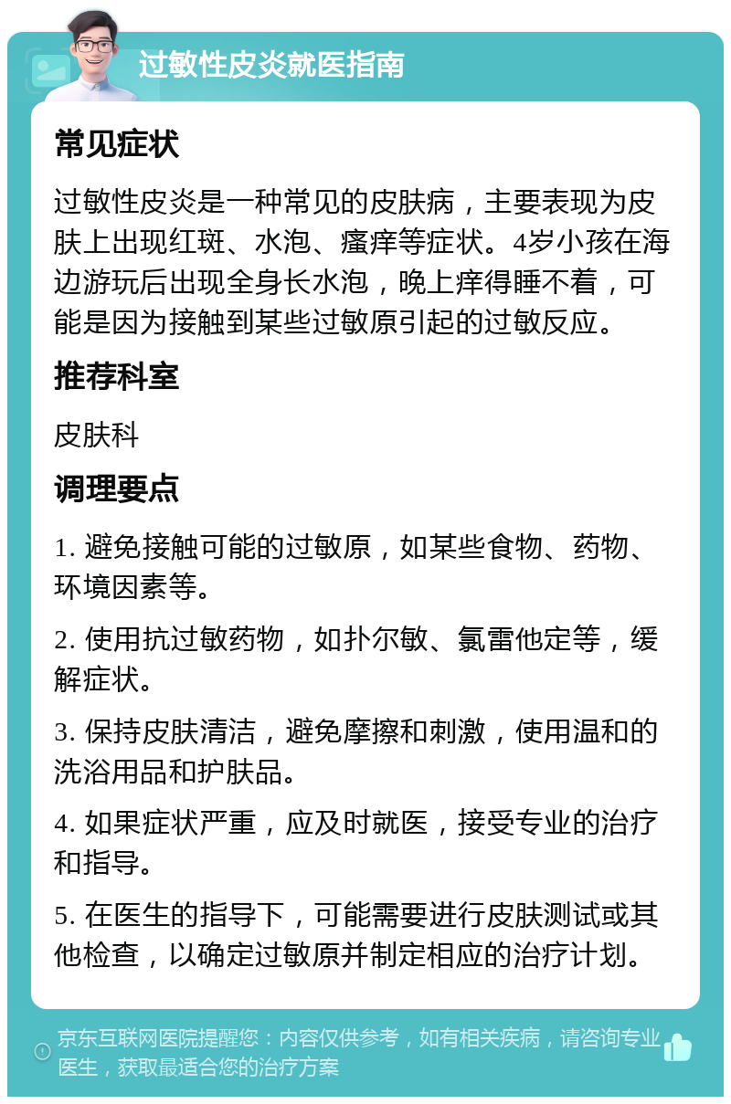 过敏性皮炎就医指南 常见症状 过敏性皮炎是一种常见的皮肤病，主要表现为皮肤上出现红斑、水泡、瘙痒等症状。4岁小孩在海边游玩后出现全身长水泡，晚上痒得睡不着，可能是因为接触到某些过敏原引起的过敏反应。 推荐科室 皮肤科 调理要点 1. 避免接触可能的过敏原，如某些食物、药物、环境因素等。 2. 使用抗过敏药物，如扑尔敏、氯雷他定等，缓解症状。 3. 保持皮肤清洁，避免摩擦和刺激，使用温和的洗浴用品和护肤品。 4. 如果症状严重，应及时就医，接受专业的治疗和指导。 5. 在医生的指导下，可能需要进行皮肤测试或其他检查，以确定过敏原并制定相应的治疗计划。