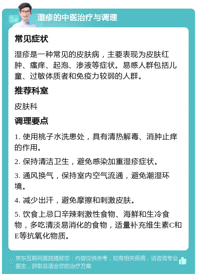 湿疹的中医治疗与调理 常见症状 湿疹是一种常见的皮肤病，主要表现为皮肤红肿、瘙痒、起泡、渗液等症状。易感人群包括儿童、过敏体质者和免疫力较弱的人群。 推荐科室 皮肤科 调理要点 1. 使用桃子水洗患处，具有清热解毒、消肿止痒的作用。 2. 保持清洁卫生，避免感染加重湿疹症状。 3. 通风换气，保持室内空气流通，避免潮湿环境。 4. 减少出汗，避免摩擦和刺激皮肤。 5. 饮食上忌口辛辣刺激性食物、海鲜和生冷食物，多吃清淡易消化的食物，适量补充维生素C和E等抗氧化物质。