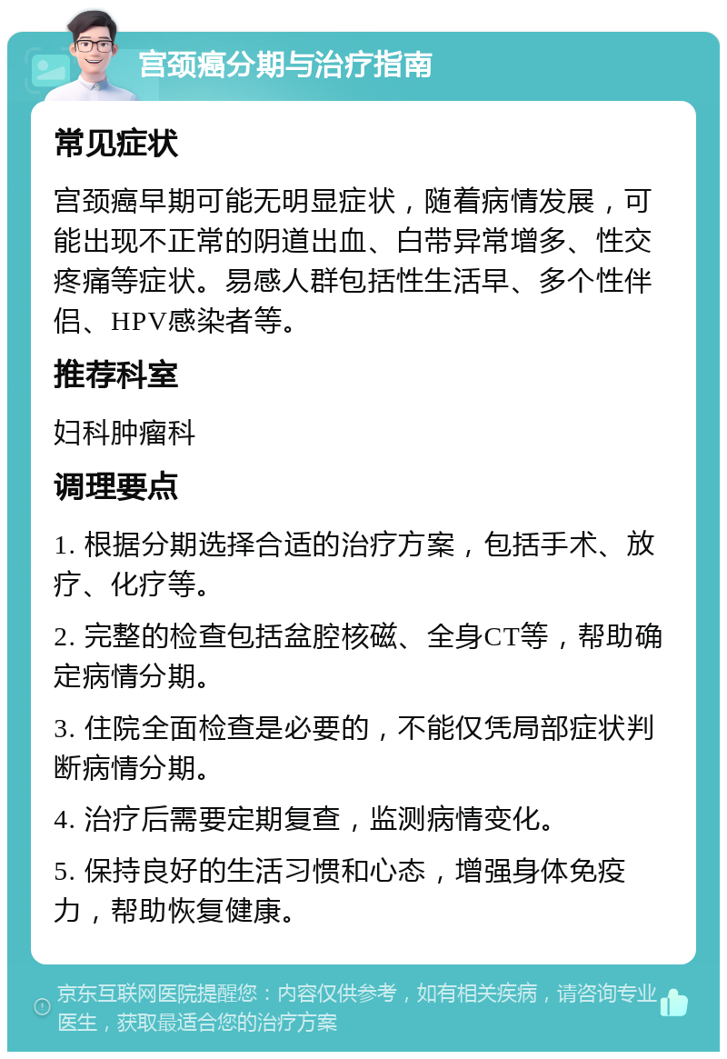 宫颈癌分期与治疗指南 常见症状 宫颈癌早期可能无明显症状，随着病情发展，可能出现不正常的阴道出血、白带异常增多、性交疼痛等症状。易感人群包括性生活早、多个性伴侣、HPV感染者等。 推荐科室 妇科肿瘤科 调理要点 1. 根据分期选择合适的治疗方案，包括手术、放疗、化疗等。 2. 完整的检查包括盆腔核磁、全身CT等，帮助确定病情分期。 3. 住院全面检查是必要的，不能仅凭局部症状判断病情分期。 4. 治疗后需要定期复查，监测病情变化。 5. 保持良好的生活习惯和心态，增强身体免疫力，帮助恢复健康。