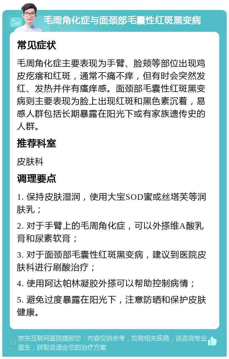 毛周角化症与面颈部毛囊性红斑黑变病 常见症状 毛周角化症主要表现为手臂、脸颊等部位出现鸡皮疙瘩和红斑，通常不痛不痒，但有时会突然发红、发热并伴有瘙痒感。面颈部毛囊性红斑黑变病则主要表现为脸上出现红斑和黑色素沉着，易感人群包括长期暴露在阳光下或有家族遗传史的人群。 推荐科室 皮肤科 调理要点 1. 保持皮肤湿润，使用大宝SOD蜜或丝塔芙等润肤乳； 2. 对于手臂上的毛周角化症，可以外搽维A酸乳膏和尿素软膏； 3. 对于面颈部毛囊性红斑黑变病，建议到医院皮肤科进行刷酸治疗； 4. 使用阿达帕林凝胶外搽可以帮助控制病情； 5. 避免过度暴露在阳光下，注意防晒和保护皮肤健康。