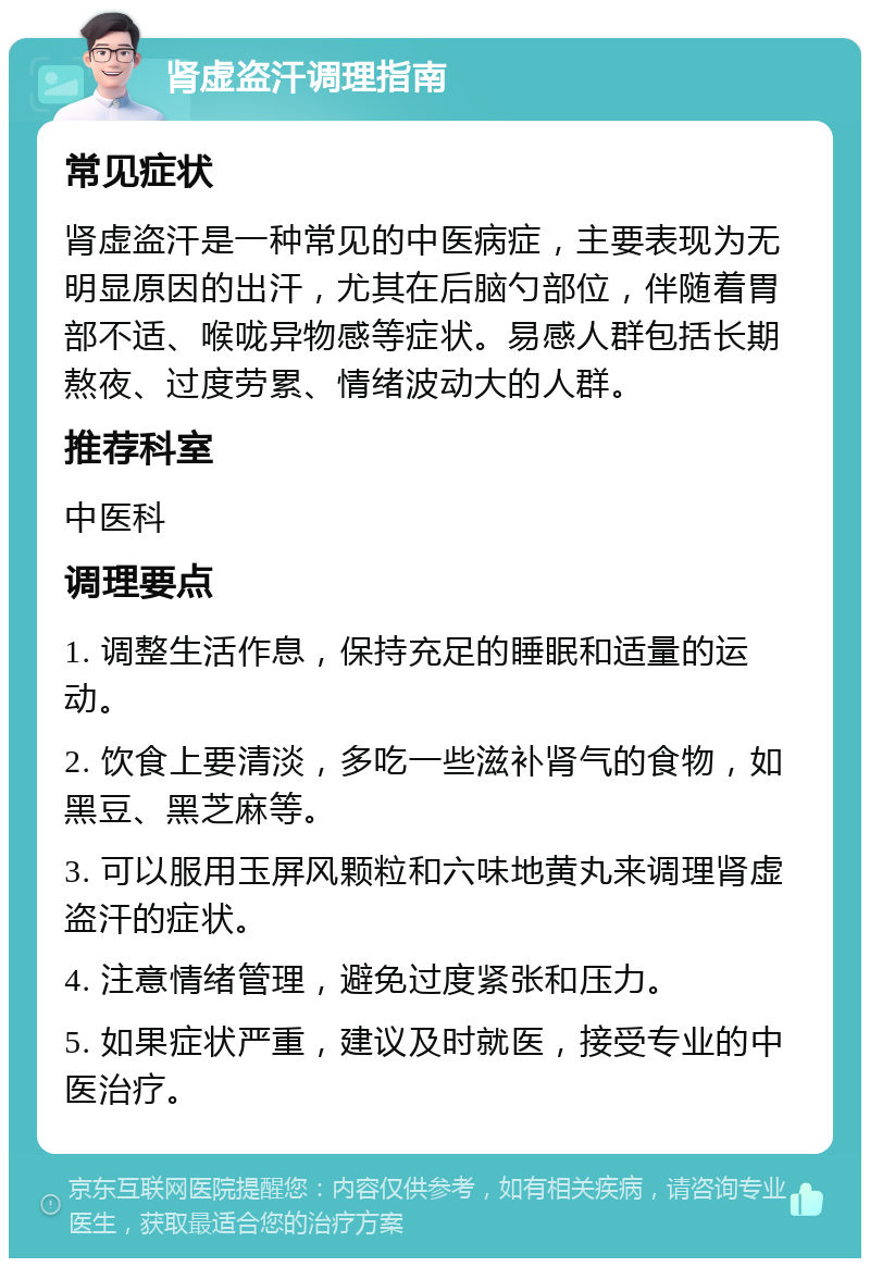 肾虚盗汗调理指南 常见症状 肾虚盗汗是一种常见的中医病症，主要表现为无明显原因的出汗，尤其在后脑勺部位，伴随着胃部不适、喉咙异物感等症状。易感人群包括长期熬夜、过度劳累、情绪波动大的人群。 推荐科室 中医科 调理要点 1. 调整生活作息，保持充足的睡眠和适量的运动。 2. 饮食上要清淡，多吃一些滋补肾气的食物，如黑豆、黑芝麻等。 3. 可以服用玉屏风颗粒和六味地黄丸来调理肾虚盗汗的症状。 4. 注意情绪管理，避免过度紧张和压力。 5. 如果症状严重，建议及时就医，接受专业的中医治疗。