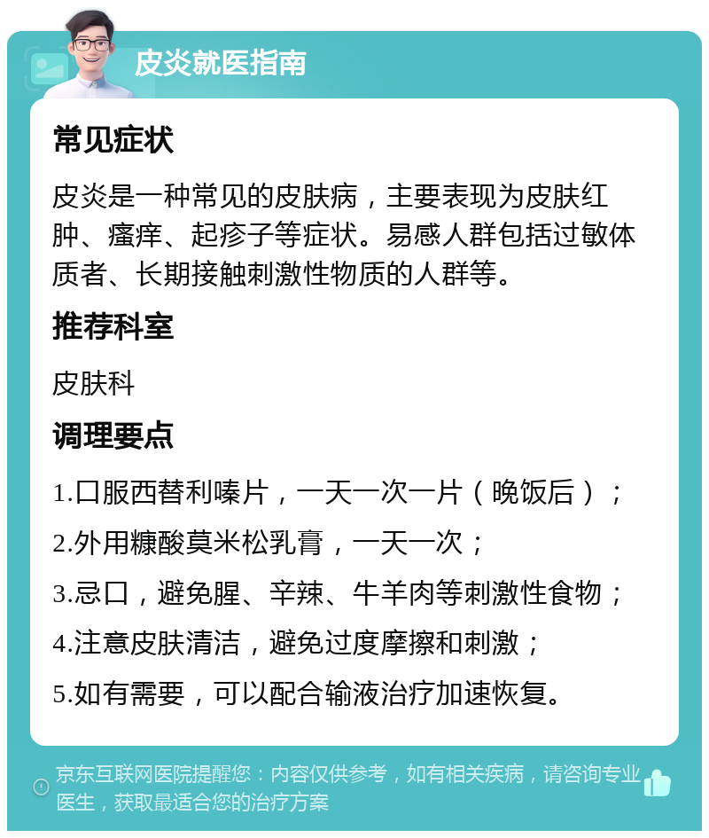 皮炎就医指南 常见症状 皮炎是一种常见的皮肤病，主要表现为皮肤红肿、瘙痒、起疹子等症状。易感人群包括过敏体质者、长期接触刺激性物质的人群等。 推荐科室 皮肤科 调理要点 1.口服西替利嗪片，一天一次一片（晚饭后）； 2.外用糠酸莫米松乳膏，一天一次； 3.忌口，避免腥、辛辣、牛羊肉等刺激性食物； 4.注意皮肤清洁，避免过度摩擦和刺激； 5.如有需要，可以配合输液治疗加速恢复。