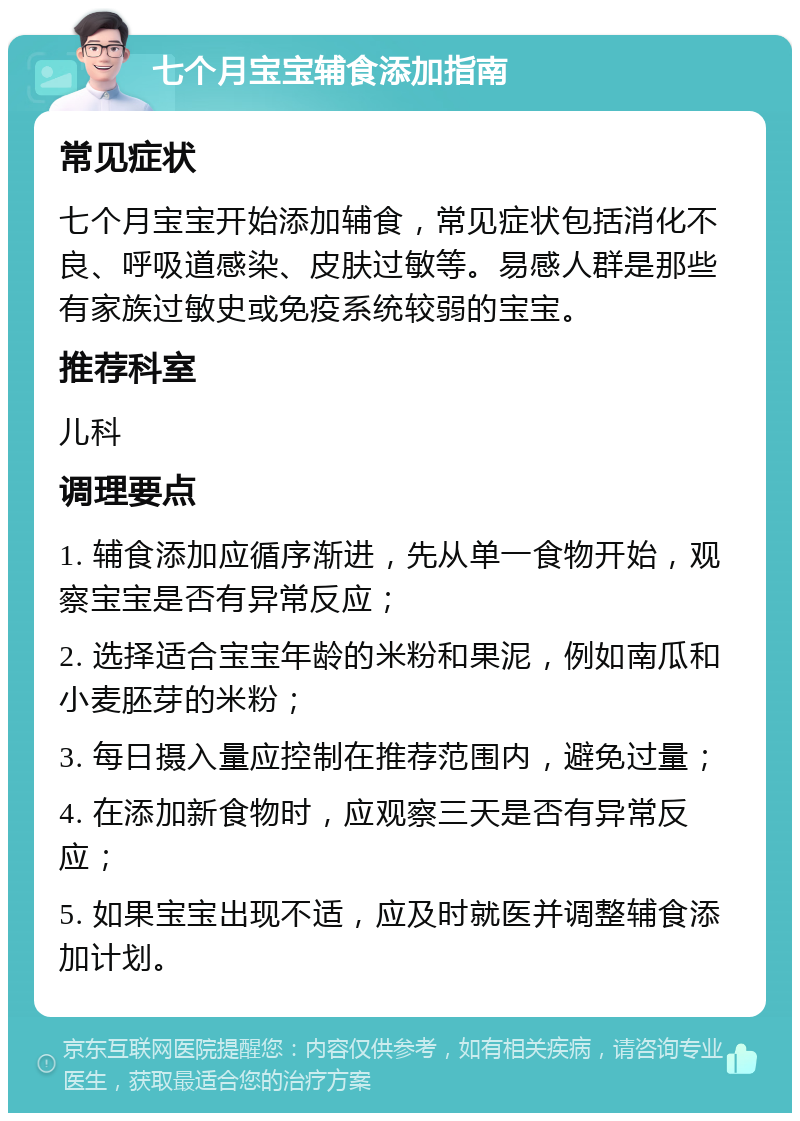 七个月宝宝辅食添加指南 常见症状 七个月宝宝开始添加辅食，常见症状包括消化不良、呼吸道感染、皮肤过敏等。易感人群是那些有家族过敏史或免疫系统较弱的宝宝。 推荐科室 儿科 调理要点 1. 辅食添加应循序渐进，先从单一食物开始，观察宝宝是否有异常反应； 2. 选择适合宝宝年龄的米粉和果泥，例如南瓜和小麦胚芽的米粉； 3. 每日摄入量应控制在推荐范围内，避免过量； 4. 在添加新食物时，应观察三天是否有异常反应； 5. 如果宝宝出现不适，应及时就医并调整辅食添加计划。