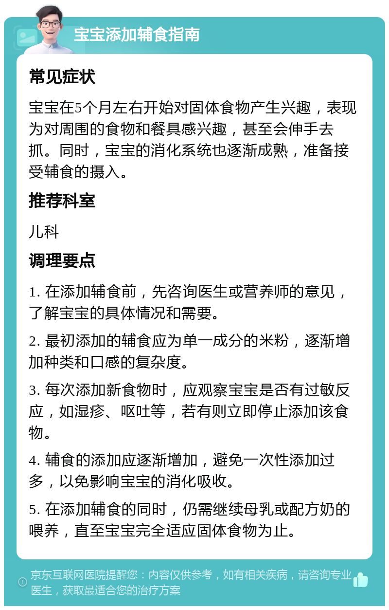 宝宝添加辅食指南 常见症状 宝宝在5个月左右开始对固体食物产生兴趣，表现为对周围的食物和餐具感兴趣，甚至会伸手去抓。同时，宝宝的消化系统也逐渐成熟，准备接受辅食的摄入。 推荐科室 儿科 调理要点 1. 在添加辅食前，先咨询医生或营养师的意见，了解宝宝的具体情况和需要。 2. 最初添加的辅食应为单一成分的米粉，逐渐增加种类和口感的复杂度。 3. 每次添加新食物时，应观察宝宝是否有过敏反应，如湿疹、呕吐等，若有则立即停止添加该食物。 4. 辅食的添加应逐渐增加，避免一次性添加过多，以免影响宝宝的消化吸收。 5. 在添加辅食的同时，仍需继续母乳或配方奶的喂养，直至宝宝完全适应固体食物为止。