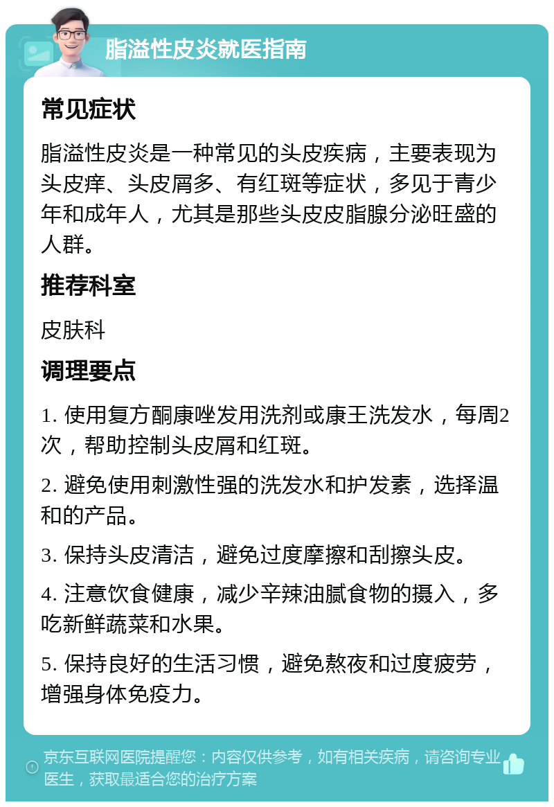 脂溢性皮炎就医指南 常见症状 脂溢性皮炎是一种常见的头皮疾病，主要表现为头皮痒、头皮屑多、有红斑等症状，多见于青少年和成年人，尤其是那些头皮皮脂腺分泌旺盛的人群。 推荐科室 皮肤科 调理要点 1. 使用复方酮康唑发用洗剂或康王洗发水，每周2次，帮助控制头皮屑和红斑。 2. 避免使用刺激性强的洗发水和护发素，选择温和的产品。 3. 保持头皮清洁，避免过度摩擦和刮擦头皮。 4. 注意饮食健康，减少辛辣油腻食物的摄入，多吃新鲜蔬菜和水果。 5. 保持良好的生活习惯，避免熬夜和过度疲劳，增强身体免疫力。