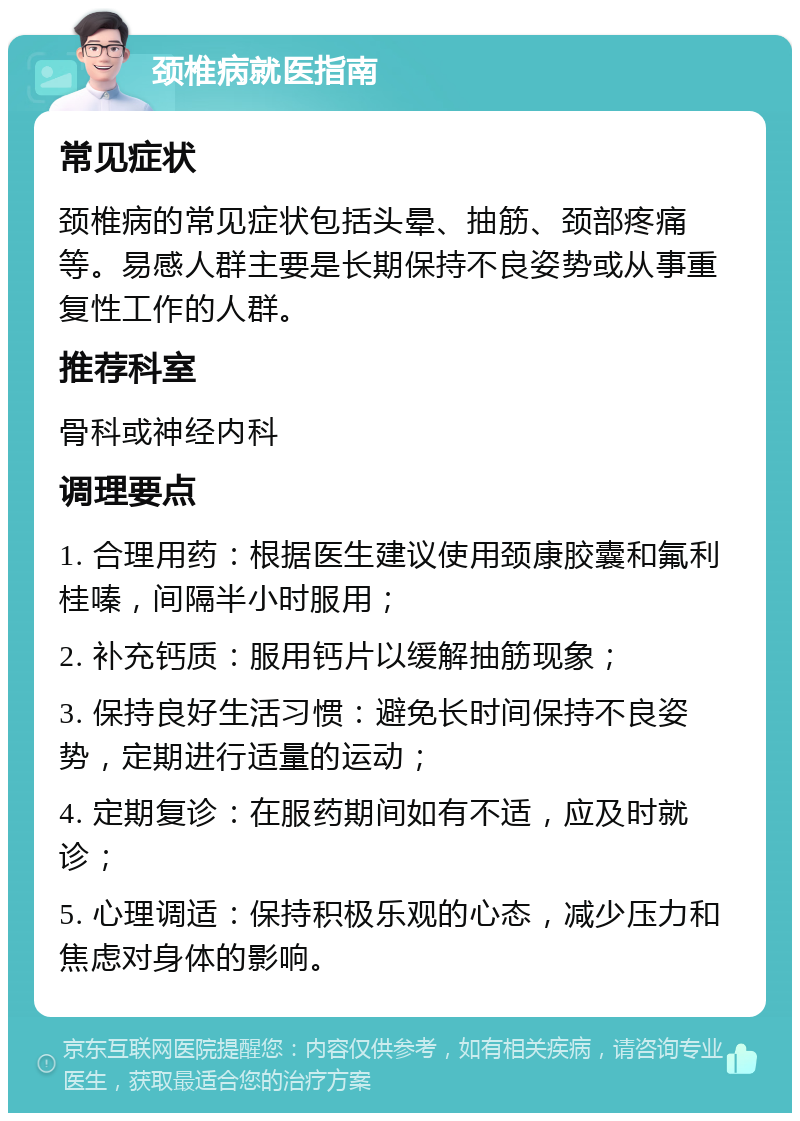 颈椎病就医指南 常见症状 颈椎病的常见症状包括头晕、抽筋、颈部疼痛等。易感人群主要是长期保持不良姿势或从事重复性工作的人群。 推荐科室 骨科或神经内科 调理要点 1. 合理用药：根据医生建议使用颈康胶囊和氟利桂嗪，间隔半小时服用； 2. 补充钙质：服用钙片以缓解抽筋现象； 3. 保持良好生活习惯：避免长时间保持不良姿势，定期进行适量的运动； 4. 定期复诊：在服药期间如有不适，应及时就诊； 5. 心理调适：保持积极乐观的心态，减少压力和焦虑对身体的影响。