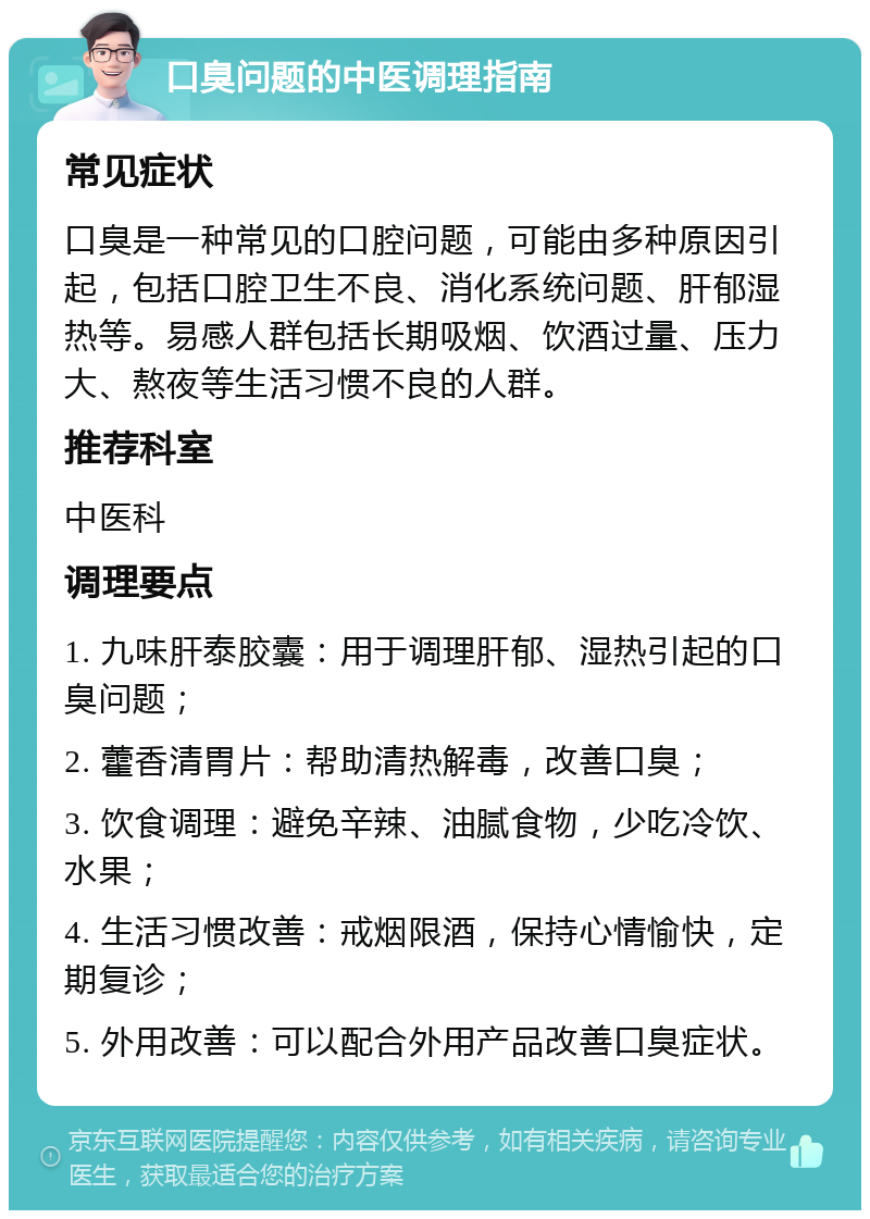 口臭问题的中医调理指南 常见症状 口臭是一种常见的口腔问题，可能由多种原因引起，包括口腔卫生不良、消化系统问题、肝郁湿热等。易感人群包括长期吸烟、饮酒过量、压力大、熬夜等生活习惯不良的人群。 推荐科室 中医科 调理要点 1. 九味肝泰胶囊：用于调理肝郁、湿热引起的口臭问题； 2. 藿香清胃片：帮助清热解毒，改善口臭； 3. 饮食调理：避免辛辣、油腻食物，少吃冷饮、水果； 4. 生活习惯改善：戒烟限酒，保持心情愉快，定期复诊； 5. 外用改善：可以配合外用产品改善口臭症状。