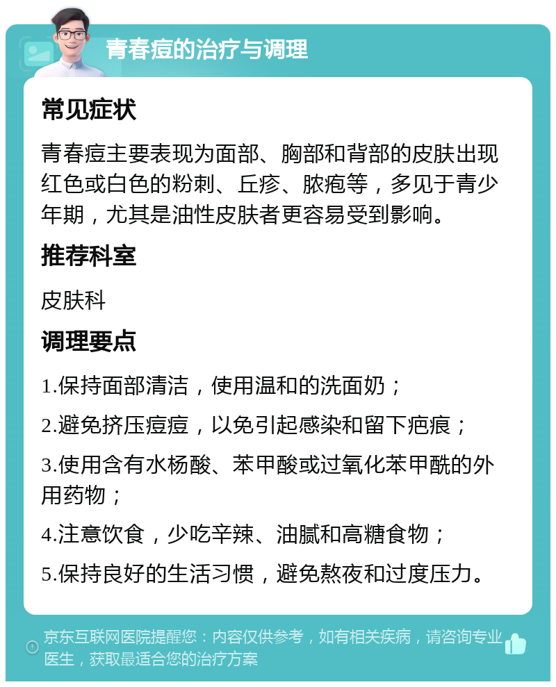 青春痘的治疗与调理 常见症状 青春痘主要表现为面部、胸部和背部的皮肤出现红色或白色的粉刺、丘疹、脓疱等，多见于青少年期，尤其是油性皮肤者更容易受到影响。 推荐科室 皮肤科 调理要点 1.保持面部清洁，使用温和的洗面奶； 2.避免挤压痘痘，以免引起感染和留下疤痕； 3.使用含有水杨酸、苯甲酸或过氧化苯甲酰的外用药物； 4.注意饮食，少吃辛辣、油腻和高糖食物； 5.保持良好的生活习惯，避免熬夜和过度压力。