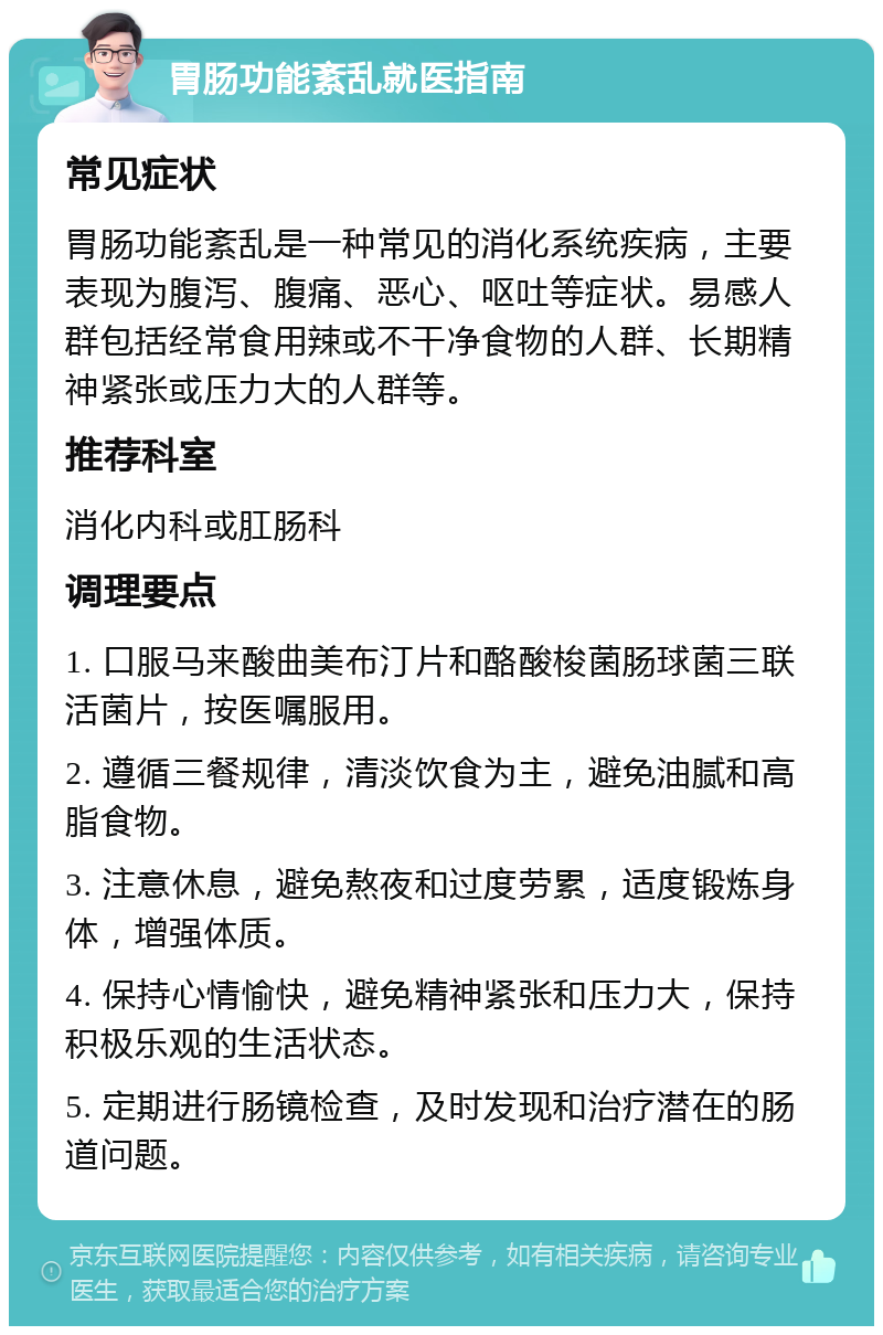 胃肠功能紊乱就医指南 常见症状 胃肠功能紊乱是一种常见的消化系统疾病，主要表现为腹泻、腹痛、恶心、呕吐等症状。易感人群包括经常食用辣或不干净食物的人群、长期精神紧张或压力大的人群等。 推荐科室 消化内科或肛肠科 调理要点 1. 口服马来酸曲美布汀片和酪酸梭菌肠球菌三联活菌片，按医嘱服用。 2. 遵循三餐规律，清淡饮食为主，避免油腻和高脂食物。 3. 注意休息，避免熬夜和过度劳累，适度锻炼身体，增强体质。 4. 保持心情愉快，避免精神紧张和压力大，保持积极乐观的生活状态。 5. 定期进行肠镜检查，及时发现和治疗潜在的肠道问题。