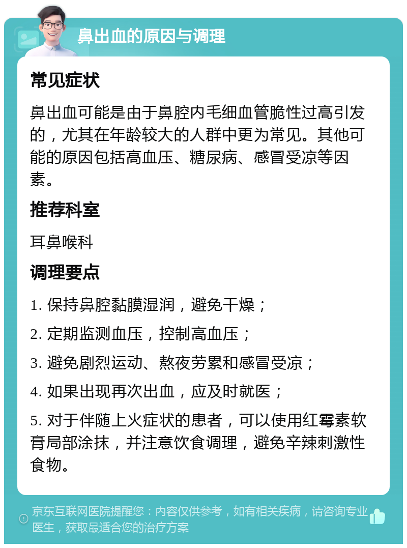 鼻出血的原因与调理 常见症状 鼻出血可能是由于鼻腔内毛细血管脆性过高引发的，尤其在年龄较大的人群中更为常见。其他可能的原因包括高血压、糖尿病、感冒受凉等因素。 推荐科室 耳鼻喉科 调理要点 1. 保持鼻腔黏膜湿润，避免干燥； 2. 定期监测血压，控制高血压； 3. 避免剧烈运动、熬夜劳累和感冒受凉； 4. 如果出现再次出血，应及时就医； 5. 对于伴随上火症状的患者，可以使用红霉素软膏局部涂抹，并注意饮食调理，避免辛辣刺激性食物。