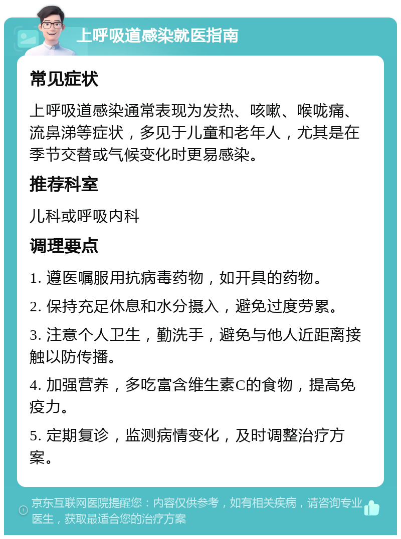 上呼吸道感染就医指南 常见症状 上呼吸道感染通常表现为发热、咳嗽、喉咙痛、流鼻涕等症状，多见于儿童和老年人，尤其是在季节交替或气候变化时更易感染。 推荐科室 儿科或呼吸内科 调理要点 1. 遵医嘱服用抗病毒药物，如开具的药物。 2. 保持充足休息和水分摄入，避免过度劳累。 3. 注意个人卫生，勤洗手，避免与他人近距离接触以防传播。 4. 加强营养，多吃富含维生素C的食物，提高免疫力。 5. 定期复诊，监测病情变化，及时调整治疗方案。