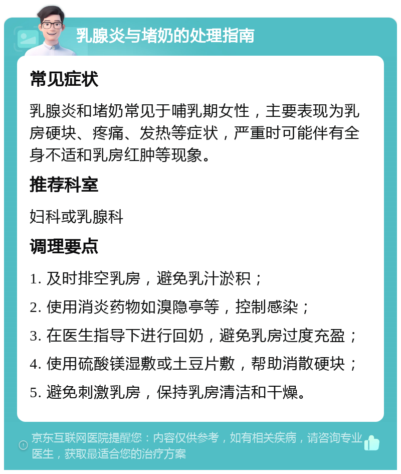 乳腺炎与堵奶的处理指南 常见症状 乳腺炎和堵奶常见于哺乳期女性，主要表现为乳房硬块、疼痛、发热等症状，严重时可能伴有全身不适和乳房红肿等现象。 推荐科室 妇科或乳腺科 调理要点 1. 及时排空乳房，避免乳汁淤积； 2. 使用消炎药物如溴隐亭等，控制感染； 3. 在医生指导下进行回奶，避免乳房过度充盈； 4. 使用硫酸镁湿敷或土豆片敷，帮助消散硬块； 5. 避免刺激乳房，保持乳房清洁和干燥。