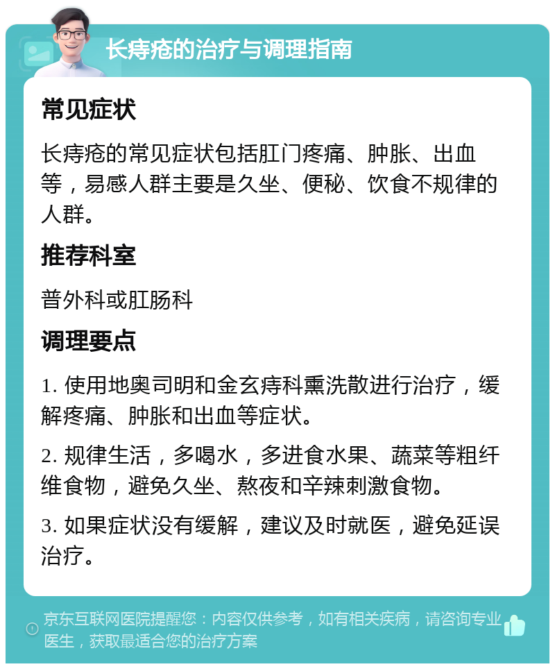 长痔疮的治疗与调理指南 常见症状 长痔疮的常见症状包括肛门疼痛、肿胀、出血等，易感人群主要是久坐、便秘、饮食不规律的人群。 推荐科室 普外科或肛肠科 调理要点 1. 使用地奥司明和金玄痔科熏洗散进行治疗，缓解疼痛、肿胀和出血等症状。 2. 规律生活，多喝水，多进食水果、蔬菜等粗纤维食物，避免久坐、熬夜和辛辣刺激食物。 3. 如果症状没有缓解，建议及时就医，避免延误治疗。