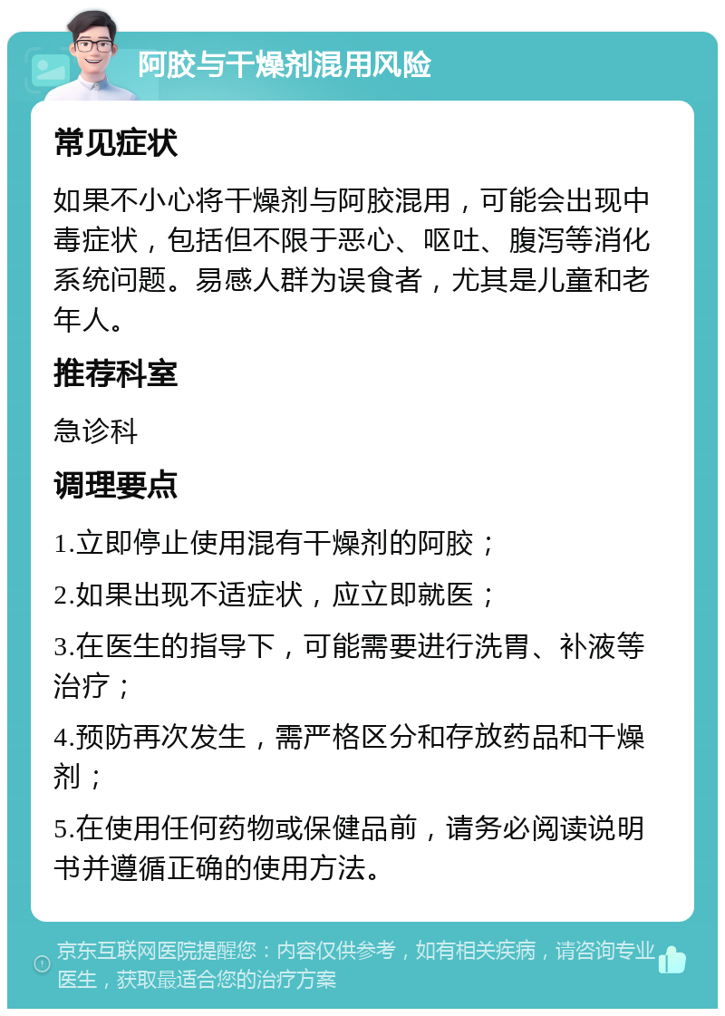 阿胶与干燥剂混用风险 常见症状 如果不小心将干燥剂与阿胶混用，可能会出现中毒症状，包括但不限于恶心、呕吐、腹泻等消化系统问题。易感人群为误食者，尤其是儿童和老年人。 推荐科室 急诊科 调理要点 1.立即停止使用混有干燥剂的阿胶； 2.如果出现不适症状，应立即就医； 3.在医生的指导下，可能需要进行洗胃、补液等治疗； 4.预防再次发生，需严格区分和存放药品和干燥剂； 5.在使用任何药物或保健品前，请务必阅读说明书并遵循正确的使用方法。