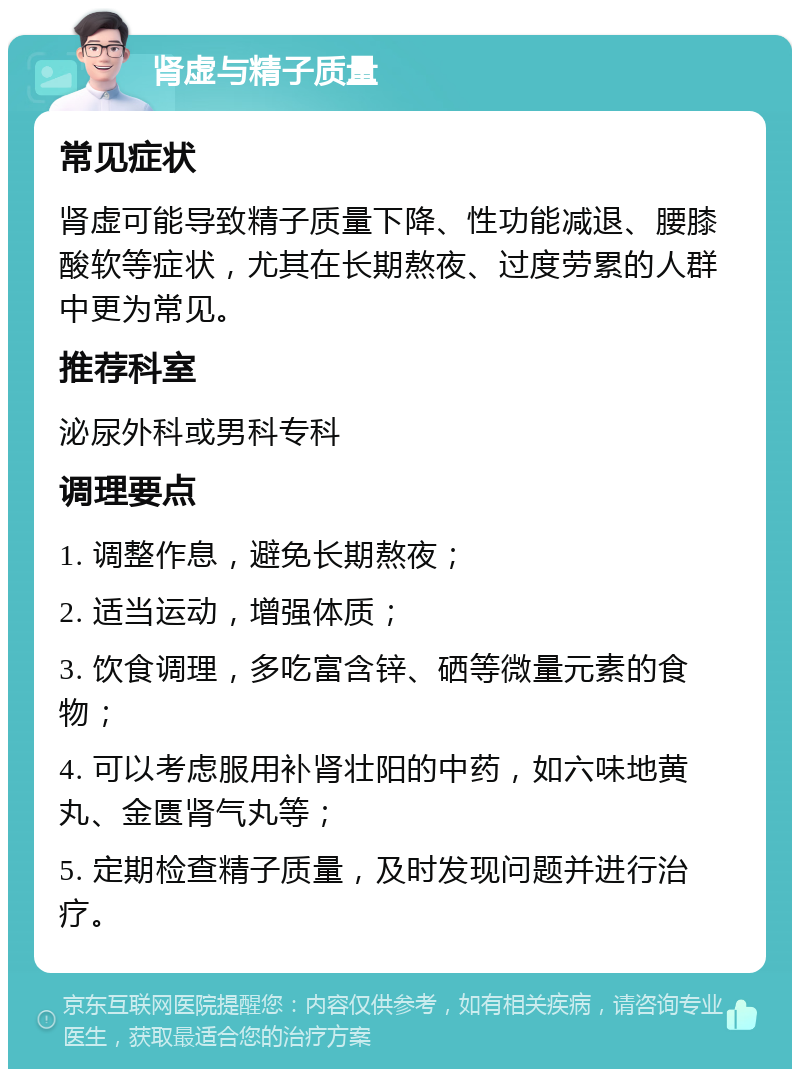 肾虚与精子质量 常见症状 肾虚可能导致精子质量下降、性功能减退、腰膝酸软等症状，尤其在长期熬夜、过度劳累的人群中更为常见。 推荐科室 泌尿外科或男科专科 调理要点 1. 调整作息，避免长期熬夜； 2. 适当运动，增强体质； 3. 饮食调理，多吃富含锌、硒等微量元素的食物； 4. 可以考虑服用补肾壮阳的中药，如六味地黄丸、金匮肾气丸等； 5. 定期检查精子质量，及时发现问题并进行治疗。