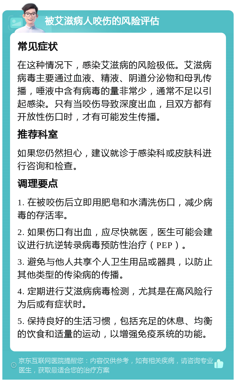 被艾滋病人咬伤的风险评估 常见症状 在这种情况下，感染艾滋病的风险极低。艾滋病病毒主要通过血液、精液、阴道分泌物和母乳传播，唾液中含有病毒的量非常少，通常不足以引起感染。只有当咬伤导致深度出血，且双方都有开放性伤口时，才有可能发生传播。 推荐科室 如果您仍然担心，建议就诊于感染科或皮肤科进行咨询和检查。 调理要点 1. 在被咬伤后立即用肥皂和水清洗伤口，减少病毒的存活率。 2. 如果伤口有出血，应尽快就医，医生可能会建议进行抗逆转录病毒预防性治疗（PEP）。 3. 避免与他人共享个人卫生用品或器具，以防止其他类型的传染病的传播。 4. 定期进行艾滋病病毒检测，尤其是在高风险行为后或有症状时。 5. 保持良好的生活习惯，包括充足的休息、均衡的饮食和适量的运动，以增强免疫系统的功能。