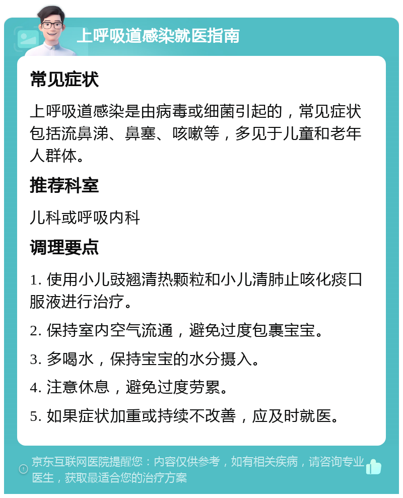 上呼吸道感染就医指南 常见症状 上呼吸道感染是由病毒或细菌引起的，常见症状包括流鼻涕、鼻塞、咳嗽等，多见于儿童和老年人群体。 推荐科室 儿科或呼吸内科 调理要点 1. 使用小儿豉翘清热颗粒和小儿清肺止咳化痰口服液进行治疗。 2. 保持室内空气流通，避免过度包裹宝宝。 3. 多喝水，保持宝宝的水分摄入。 4. 注意休息，避免过度劳累。 5. 如果症状加重或持续不改善，应及时就医。