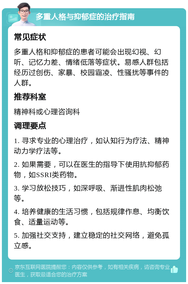 多重人格与抑郁症的治疗指南 常见症状 多重人格和抑郁症的患者可能会出现幻视、幻听、记忆力差、情绪低落等症状。易感人群包括经历过创伤、家暴、校园霸凌、性骚扰等事件的人群。 推荐科室 精神科或心理咨询科 调理要点 1. 寻求专业的心理治疗，如认知行为疗法、精神动力学疗法等。 2. 如果需要，可以在医生的指导下使用抗抑郁药物，如SSRI类药物。 3. 学习放松技巧，如深呼吸、渐进性肌肉松弛等。 4. 培养健康的生活习惯，包括规律作息、均衡饮食、适量运动等。 5. 加强社交支持，建立稳定的社交网络，避免孤立感。