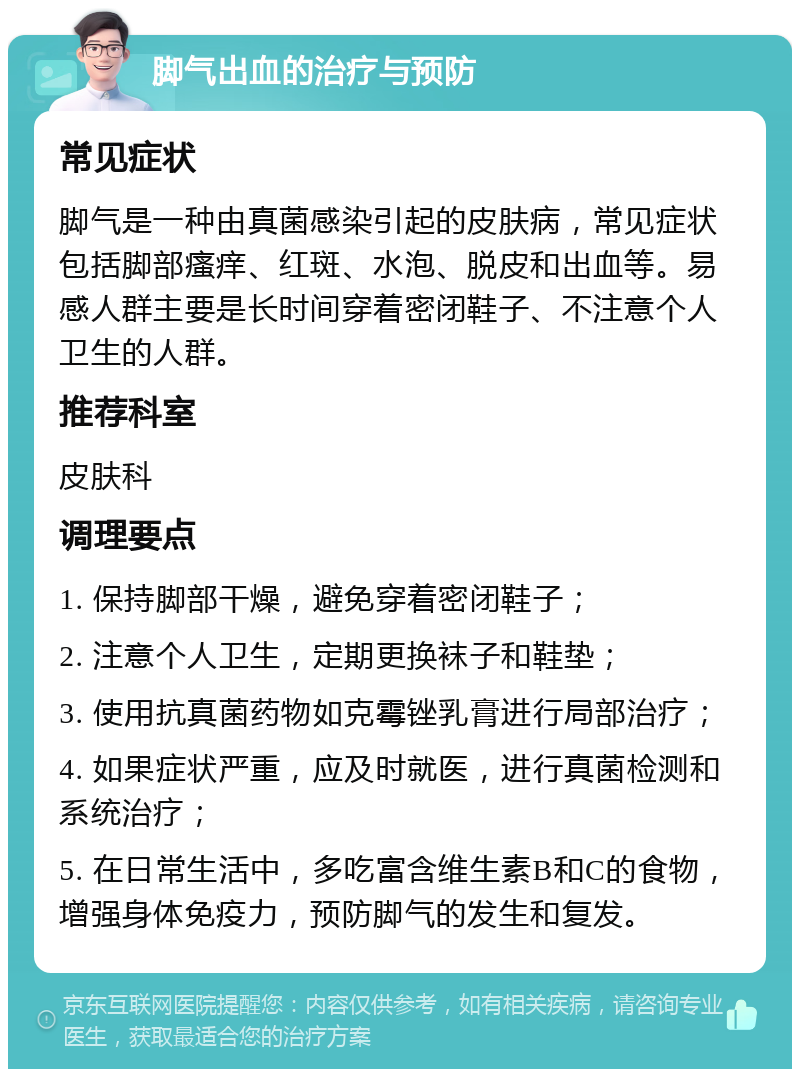 脚气出血的治疗与预防 常见症状 脚气是一种由真菌感染引起的皮肤病，常见症状包括脚部瘙痒、红斑、水泡、脱皮和出血等。易感人群主要是长时间穿着密闭鞋子、不注意个人卫生的人群。 推荐科室 皮肤科 调理要点 1. 保持脚部干燥，避免穿着密闭鞋子； 2. 注意个人卫生，定期更换袜子和鞋垫； 3. 使用抗真菌药物如克霉锉乳膏进行局部治疗； 4. 如果症状严重，应及时就医，进行真菌检测和系统治疗； 5. 在日常生活中，多吃富含维生素B和C的食物，增强身体免疫力，预防脚气的发生和复发。