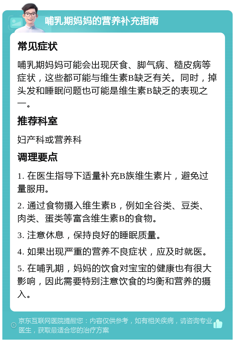 哺乳期妈妈的营养补充指南 常见症状 哺乳期妈妈可能会出现厌食、脚气病、糙皮病等症状，这些都可能与维生素B缺乏有关。同时，掉头发和睡眠问题也可能是维生素B缺乏的表现之一。 推荐科室 妇产科或营养科 调理要点 1. 在医生指导下适量补充B族维生素片，避免过量服用。 2. 通过食物摄入维生素B，例如全谷类、豆类、肉类、蛋类等富含维生素B的食物。 3. 注意休息，保持良好的睡眠质量。 4. 如果出现严重的营养不良症状，应及时就医。 5. 在哺乳期，妈妈的饮食对宝宝的健康也有很大影响，因此需要特别注意饮食的均衡和营养的摄入。