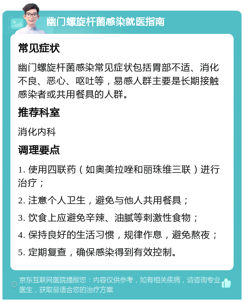 幽门螺旋杆菌感染就医指南 常见症状 幽门螺旋杆菌感染常见症状包括胃部不适、消化不良、恶心、呕吐等，易感人群主要是长期接触感染者或共用餐具的人群。 推荐科室 消化内科 调理要点 1. 使用四联药（如奥美拉唑和丽珠维三联）进行治疗； 2. 注意个人卫生，避免与他人共用餐具； 3. 饮食上应避免辛辣、油腻等刺激性食物； 4. 保持良好的生活习惯，规律作息，避免熬夜； 5. 定期复查，确保感染得到有效控制。