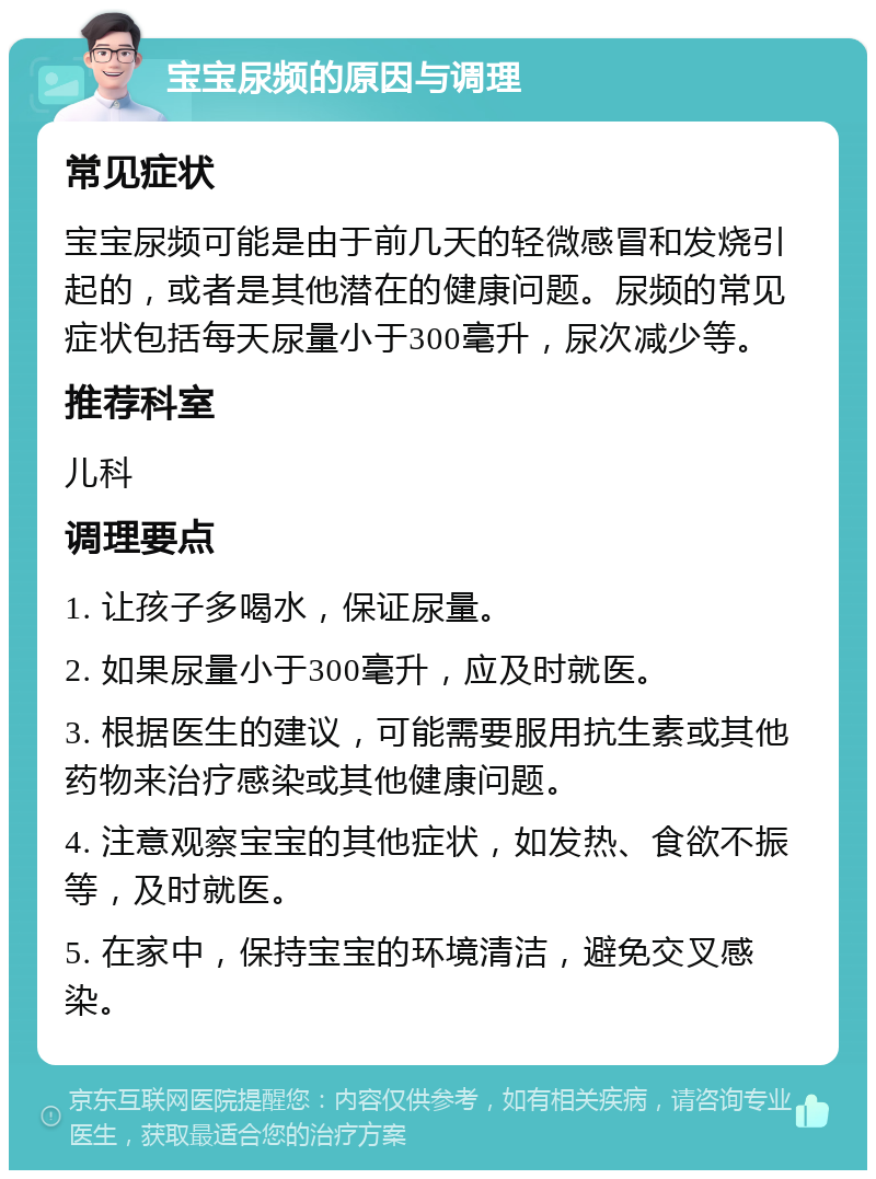 宝宝尿频的原因与调理 常见症状 宝宝尿频可能是由于前几天的轻微感冒和发烧引起的，或者是其他潜在的健康问题。尿频的常见症状包括每天尿量小于300毫升，尿次减少等。 推荐科室 儿科 调理要点 1. 让孩子多喝水，保证尿量。 2. 如果尿量小于300毫升，应及时就医。 3. 根据医生的建议，可能需要服用抗生素或其他药物来治疗感染或其他健康问题。 4. 注意观察宝宝的其他症状，如发热、食欲不振等，及时就医。 5. 在家中，保持宝宝的环境清洁，避免交叉感染。