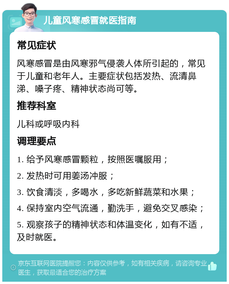 儿童风寒感冒就医指南 常见症状 风寒感冒是由风寒邪气侵袭人体所引起的，常见于儿童和老年人。主要症状包括发热、流清鼻涕、嗓子疼、精神状态尚可等。 推荐科室 儿科或呼吸内科 调理要点 1. 给予风寒感冒颗粒，按照医嘱服用； 2. 发热时可用姜汤冲服； 3. 饮食清淡，多喝水，多吃新鲜蔬菜和水果； 4. 保持室内空气流通，勤洗手，避免交叉感染； 5. 观察孩子的精神状态和体温变化，如有不适，及时就医。