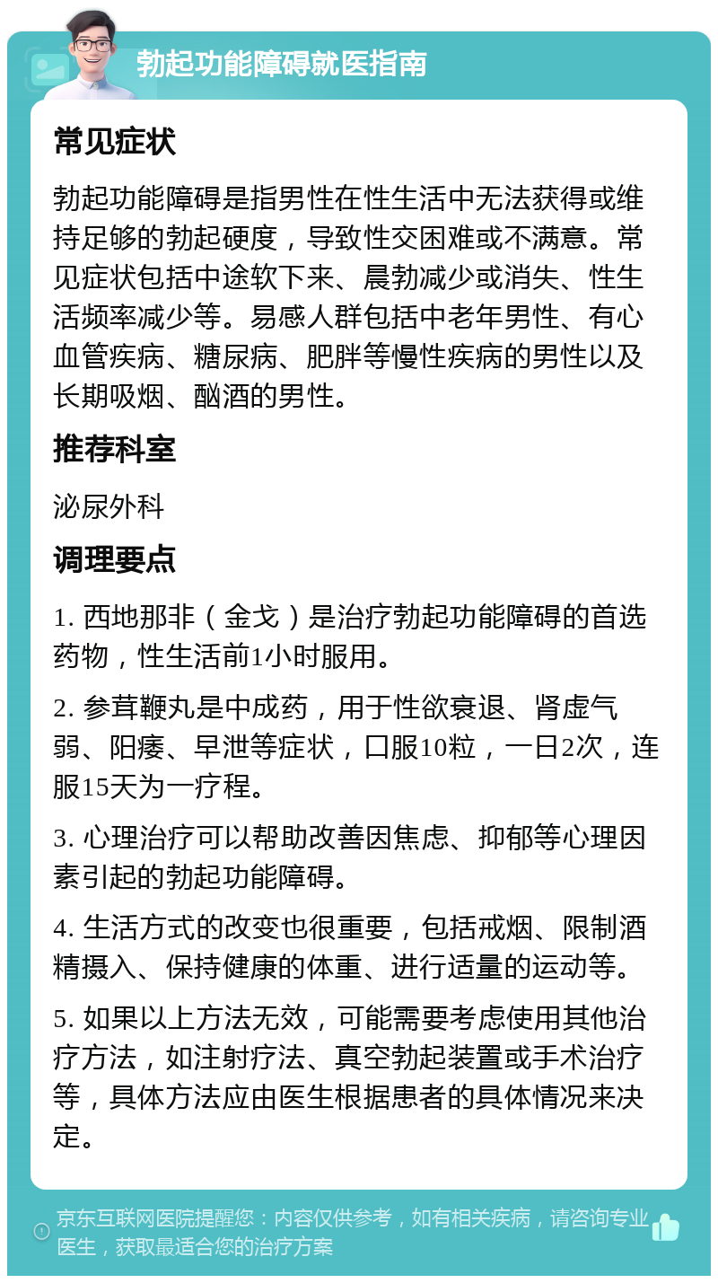 勃起功能障碍就医指南 常见症状 勃起功能障碍是指男性在性生活中无法获得或维持足够的勃起硬度，导致性交困难或不满意。常见症状包括中途软下来、晨勃减少或消失、性生活频率减少等。易感人群包括中老年男性、有心血管疾病、糖尿病、肥胖等慢性疾病的男性以及长期吸烟、酗酒的男性。 推荐科室 泌尿外科 调理要点 1. 西地那非（金戈）是治疗勃起功能障碍的首选药物，性生活前1小时服用。 2. 参茸鞭丸是中成药，用于性欲衰退、肾虚气弱、阳痿、早泄等症状，口服10粒，一日2次，连服15天为一疗程。 3. 心理治疗可以帮助改善因焦虑、抑郁等心理因素引起的勃起功能障碍。 4. 生活方式的改变也很重要，包括戒烟、限制酒精摄入、保持健康的体重、进行适量的运动等。 5. 如果以上方法无效，可能需要考虑使用其他治疗方法，如注射疗法、真空勃起装置或手术治疗等，具体方法应由医生根据患者的具体情况来决定。