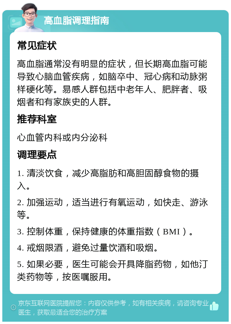 高血脂调理指南 常见症状 高血脂通常没有明显的症状，但长期高血脂可能导致心脑血管疾病，如脑卒中、冠心病和动脉粥样硬化等。易感人群包括中老年人、肥胖者、吸烟者和有家族史的人群。 推荐科室 心血管内科或内分泌科 调理要点 1. 清淡饮食，减少高脂肪和高胆固醇食物的摄入。 2. 加强运动，适当进行有氧运动，如快走、游泳等。 3. 控制体重，保持健康的体重指数（BMI）。 4. 戒烟限酒，避免过量饮酒和吸烟。 5. 如果必要，医生可能会开具降脂药物，如他汀类药物等，按医嘱服用。