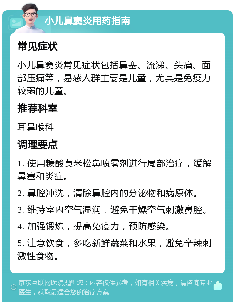 小儿鼻窦炎用药指南 常见症状 小儿鼻窦炎常见症状包括鼻塞、流涕、头痛、面部压痛等，易感人群主要是儿童，尤其是免疫力较弱的儿童。 推荐科室 耳鼻喉科 调理要点 1. 使用糠酸莫米松鼻喷雾剂进行局部治疗，缓解鼻塞和炎症。 2. 鼻腔冲洗，清除鼻腔内的分泌物和病原体。 3. 维持室内空气湿润，避免干燥空气刺激鼻腔。 4. 加强锻炼，提高免疫力，预防感染。 5. 注意饮食，多吃新鲜蔬菜和水果，避免辛辣刺激性食物。