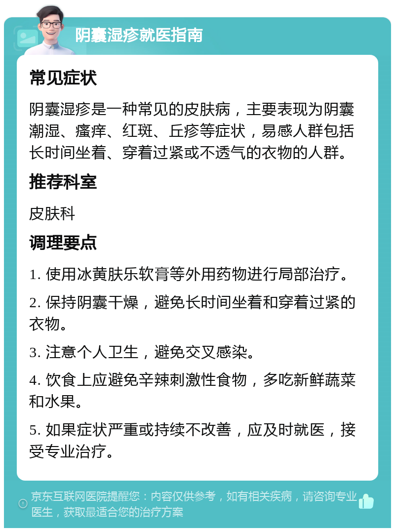 阴囊湿疹就医指南 常见症状 阴囊湿疹是一种常见的皮肤病，主要表现为阴囊潮湿、瘙痒、红斑、丘疹等症状，易感人群包括长时间坐着、穿着过紧或不透气的衣物的人群。 推荐科室 皮肤科 调理要点 1. 使用冰黄肤乐软膏等外用药物进行局部治疗。 2. 保持阴囊干燥，避免长时间坐着和穿着过紧的衣物。 3. 注意个人卫生，避免交叉感染。 4. 饮食上应避免辛辣刺激性食物，多吃新鲜蔬菜和水果。 5. 如果症状严重或持续不改善，应及时就医，接受专业治疗。