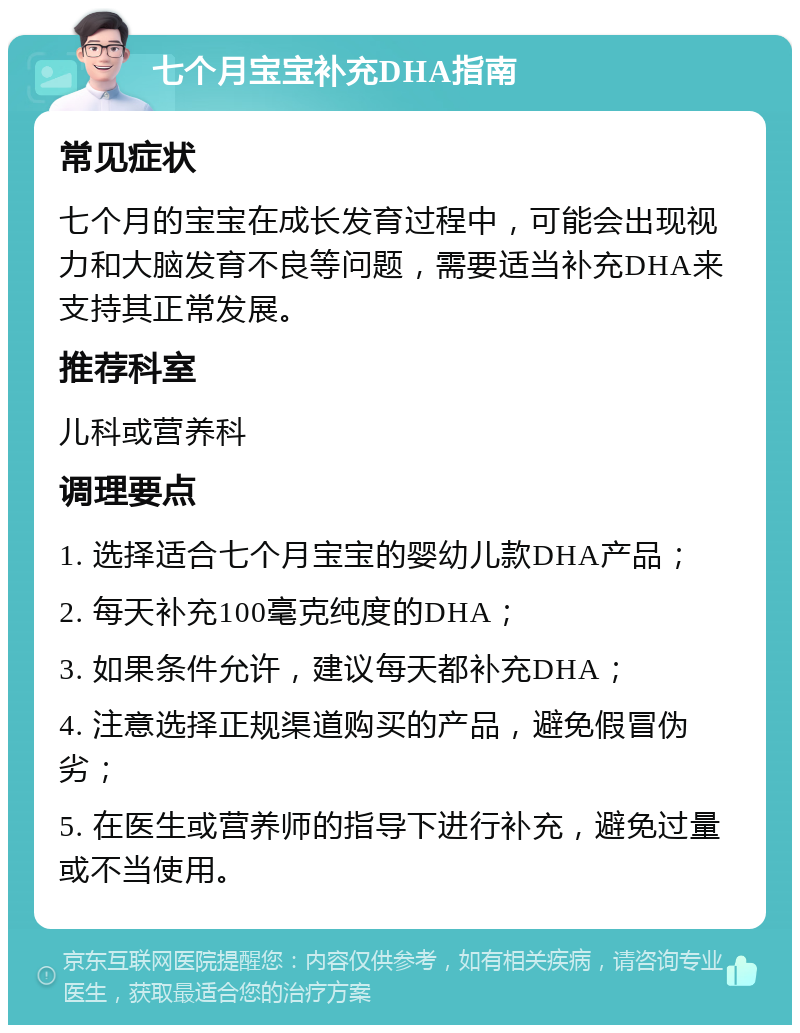 七个月宝宝补充DHA指南 常见症状 七个月的宝宝在成长发育过程中，可能会出现视力和大脑发育不良等问题，需要适当补充DHA来支持其正常发展。 推荐科室 儿科或营养科 调理要点 1. 选择适合七个月宝宝的婴幼儿款DHA产品； 2. 每天补充100毫克纯度的DHA； 3. 如果条件允许，建议每天都补充DHA； 4. 注意选择正规渠道购买的产品，避免假冒伪劣； 5. 在医生或营养师的指导下进行补充，避免过量或不当使用。