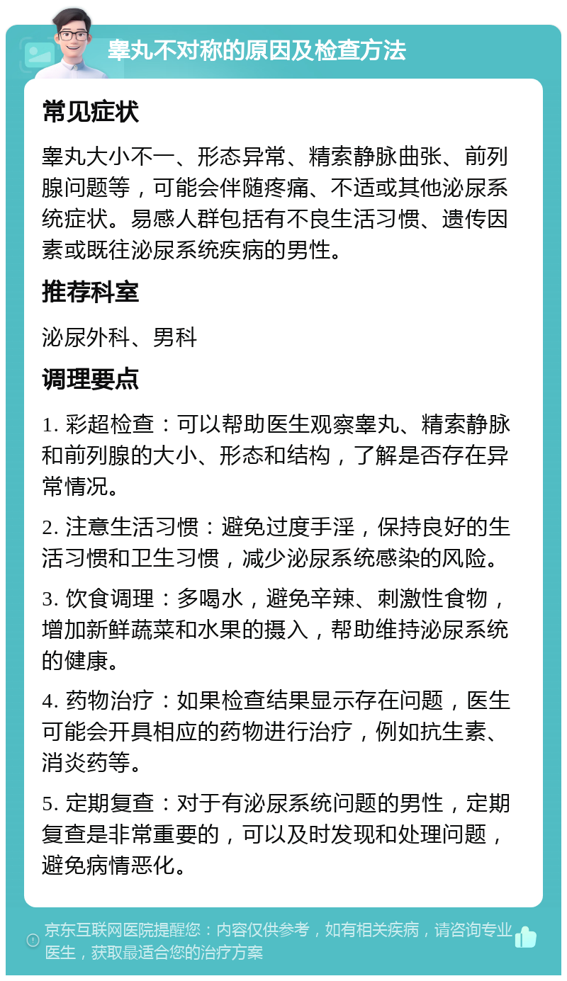 睾丸不对称的原因及检查方法 常见症状 睾丸大小不一、形态异常、精索静脉曲张、前列腺问题等，可能会伴随疼痛、不适或其他泌尿系统症状。易感人群包括有不良生活习惯、遗传因素或既往泌尿系统疾病的男性。 推荐科室 泌尿外科、男科 调理要点 1. 彩超检查：可以帮助医生观察睾丸、精索静脉和前列腺的大小、形态和结构，了解是否存在异常情况。 2. 注意生活习惯：避免过度手淫，保持良好的生活习惯和卫生习惯，减少泌尿系统感染的风险。 3. 饮食调理：多喝水，避免辛辣、刺激性食物，增加新鲜蔬菜和水果的摄入，帮助维持泌尿系统的健康。 4. 药物治疗：如果检查结果显示存在问题，医生可能会开具相应的药物进行治疗，例如抗生素、消炎药等。 5. 定期复查：对于有泌尿系统问题的男性，定期复查是非常重要的，可以及时发现和处理问题，避免病情恶化。