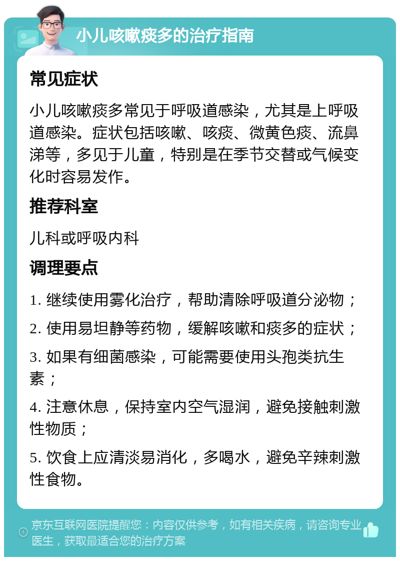 小儿咳嗽痰多的治疗指南 常见症状 小儿咳嗽痰多常见于呼吸道感染，尤其是上呼吸道感染。症状包括咳嗽、咳痰、微黄色痰、流鼻涕等，多见于儿童，特别是在季节交替或气候变化时容易发作。 推荐科室 儿科或呼吸内科 调理要点 1. 继续使用雾化治疗，帮助清除呼吸道分泌物； 2. 使用易坦静等药物，缓解咳嗽和痰多的症状； 3. 如果有细菌感染，可能需要使用头孢类抗生素； 4. 注意休息，保持室内空气湿润，避免接触刺激性物质； 5. 饮食上应清淡易消化，多喝水，避免辛辣刺激性食物。