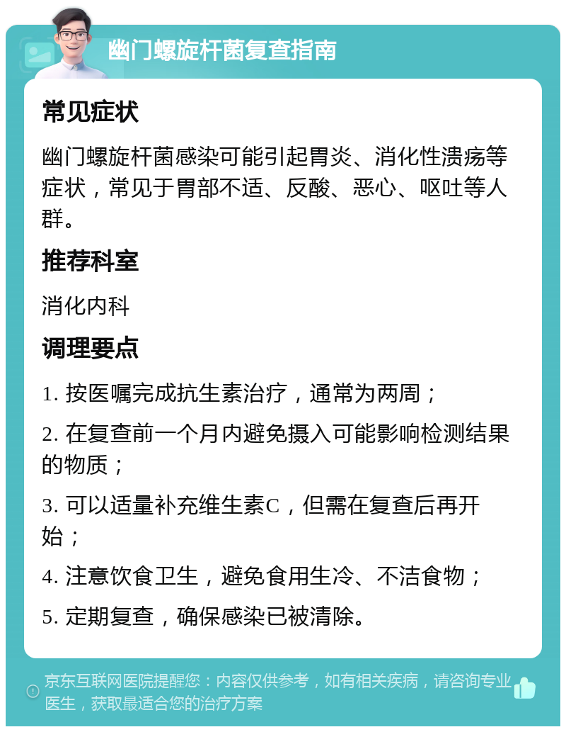 幽门螺旋杆菌复查指南 常见症状 幽门螺旋杆菌感染可能引起胃炎、消化性溃疡等症状，常见于胃部不适、反酸、恶心、呕吐等人群。 推荐科室 消化内科 调理要点 1. 按医嘱完成抗生素治疗，通常为两周； 2. 在复查前一个月内避免摄入可能影响检测结果的物质； 3. 可以适量补充维生素C，但需在复查后再开始； 4. 注意饮食卫生，避免食用生冷、不洁食物； 5. 定期复查，确保感染已被清除。