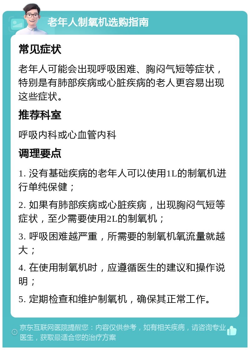 老年人制氧机选购指南 常见症状 老年人可能会出现呼吸困难、胸闷气短等症状，特别是有肺部疾病或心脏疾病的老人更容易出现这些症状。 推荐科室 呼吸内科或心血管内科 调理要点 1. 没有基础疾病的老年人可以使用1L的制氧机进行单纯保健； 2. 如果有肺部疾病或心脏疾病，出现胸闷气短等症状，至少需要使用2L的制氧机； 3. 呼吸困难越严重，所需要的制氧机氧流量就越大； 4. 在使用制氧机时，应遵循医生的建议和操作说明； 5. 定期检查和维护制氧机，确保其正常工作。