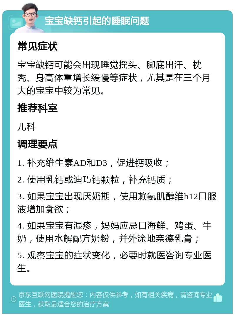 宝宝缺钙引起的睡眠问题 常见症状 宝宝缺钙可能会出现睡觉摇头、脚底出汗、枕秃、身高体重增长缓慢等症状，尤其是在三个月大的宝宝中较为常见。 推荐科室 儿科 调理要点 1. 补充维生素AD和D3，促进钙吸收； 2. 使用乳钙或迪巧钙颗粒，补充钙质； 3. 如果宝宝出现厌奶期，使用赖氨肌醇维b12口服液增加食欲； 4. 如果宝宝有湿疹，妈妈应忌口海鲜、鸡蛋、牛奶，使用水解配方奶粉，并外涂地奈德乳膏； 5. 观察宝宝的症状变化，必要时就医咨询专业医生。