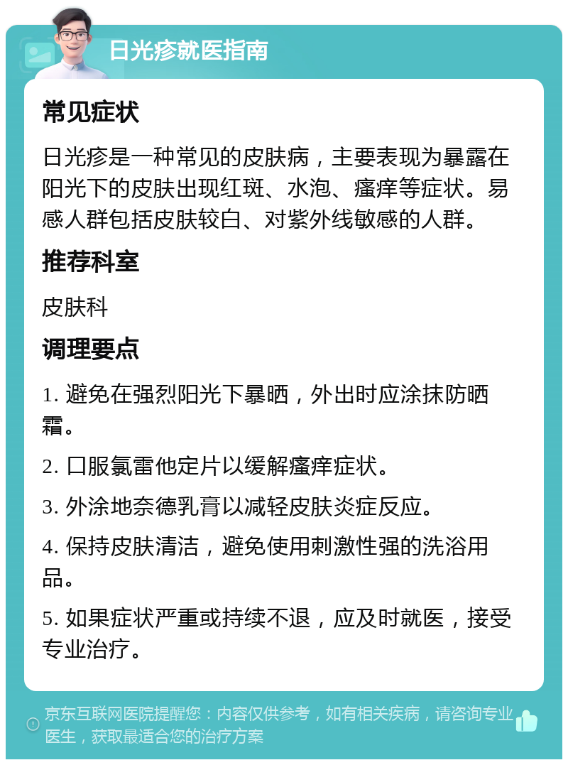 日光疹就医指南 常见症状 日光疹是一种常见的皮肤病，主要表现为暴露在阳光下的皮肤出现红斑、水泡、瘙痒等症状。易感人群包括皮肤较白、对紫外线敏感的人群。 推荐科室 皮肤科 调理要点 1. 避免在强烈阳光下暴晒，外出时应涂抹防晒霜。 2. 口服氯雷他定片以缓解瘙痒症状。 3. 外涂地奈德乳膏以减轻皮肤炎症反应。 4. 保持皮肤清洁，避免使用刺激性强的洗浴用品。 5. 如果症状严重或持续不退，应及时就医，接受专业治疗。