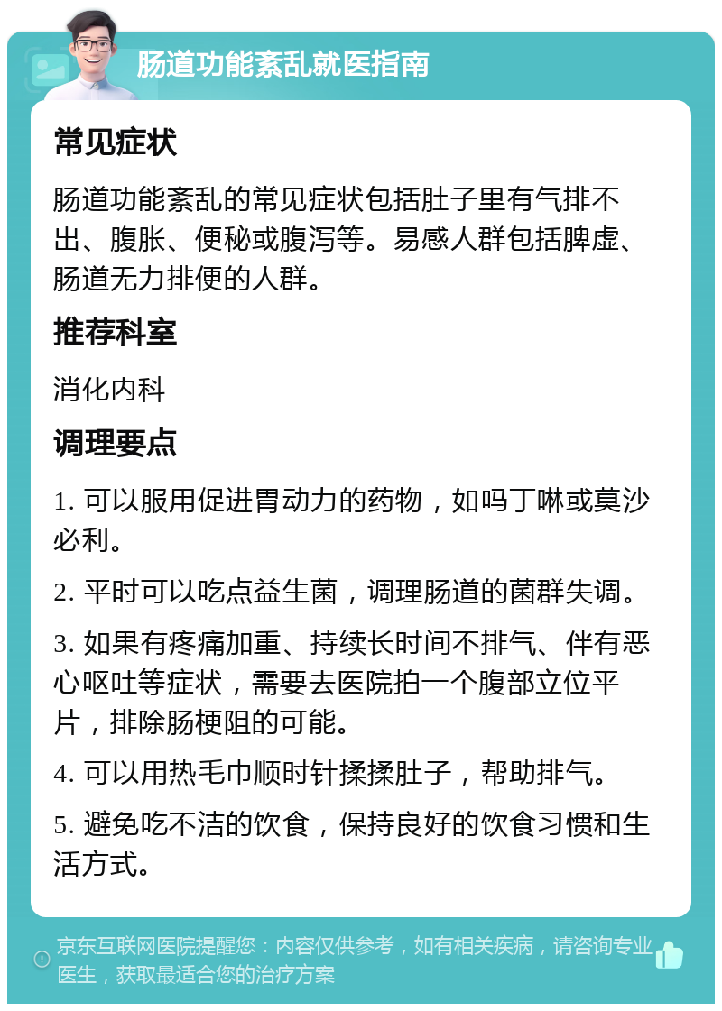 肠道功能紊乱就医指南 常见症状 肠道功能紊乱的常见症状包括肚子里有气排不出、腹胀、便秘或腹泻等。易感人群包括脾虚、肠道无力排便的人群。 推荐科室 消化内科 调理要点 1. 可以服用促进胃动力的药物，如吗丁啉或莫沙必利。 2. 平时可以吃点益生菌，调理肠道的菌群失调。 3. 如果有疼痛加重、持续长时间不排气、伴有恶心呕吐等症状，需要去医院拍一个腹部立位平片，排除肠梗阻的可能。 4. 可以用热毛巾顺时针揉揉肚子，帮助排气。 5. 避免吃不洁的饮食，保持良好的饮食习惯和生活方式。