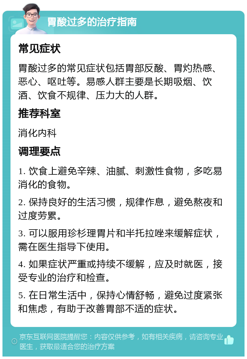 胃酸过多的治疗指南 常见症状 胃酸过多的常见症状包括胃部反酸、胃灼热感、恶心、呕吐等。易感人群主要是长期吸烟、饮酒、饮食不规律、压力大的人群。 推荐科室 消化内科 调理要点 1. 饮食上避免辛辣、油腻、刺激性食物，多吃易消化的食物。 2. 保持良好的生活习惯，规律作息，避免熬夜和过度劳累。 3. 可以服用珍杉理胃片和半托拉唑来缓解症状，需在医生指导下使用。 4. 如果症状严重或持续不缓解，应及时就医，接受专业的治疗和检查。 5. 在日常生活中，保持心情舒畅，避免过度紧张和焦虑，有助于改善胃部不适的症状。