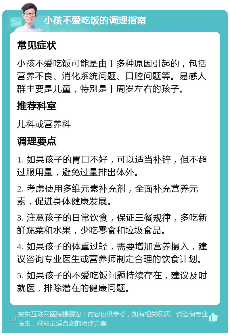 小孩不爱吃饭的调理指南 常见症状 小孩不爱吃饭可能是由于多种原因引起的，包括营养不良、消化系统问题、口腔问题等。易感人群主要是儿童，特别是十周岁左右的孩子。 推荐科室 儿科或营养科 调理要点 1. 如果孩子的胃口不好，可以适当补锌，但不超过服用量，避免过量排出体外。 2. 考虑使用多维元素补充剂，全面补充营养元素，促进身体健康发展。 3. 注意孩子的日常饮食，保证三餐规律，多吃新鲜蔬菜和水果，少吃零食和垃圾食品。 4. 如果孩子的体重过轻，需要增加营养摄入，建议咨询专业医生或营养师制定合理的饮食计划。 5. 如果孩子的不爱吃饭问题持续存在，建议及时就医，排除潜在的健康问题。