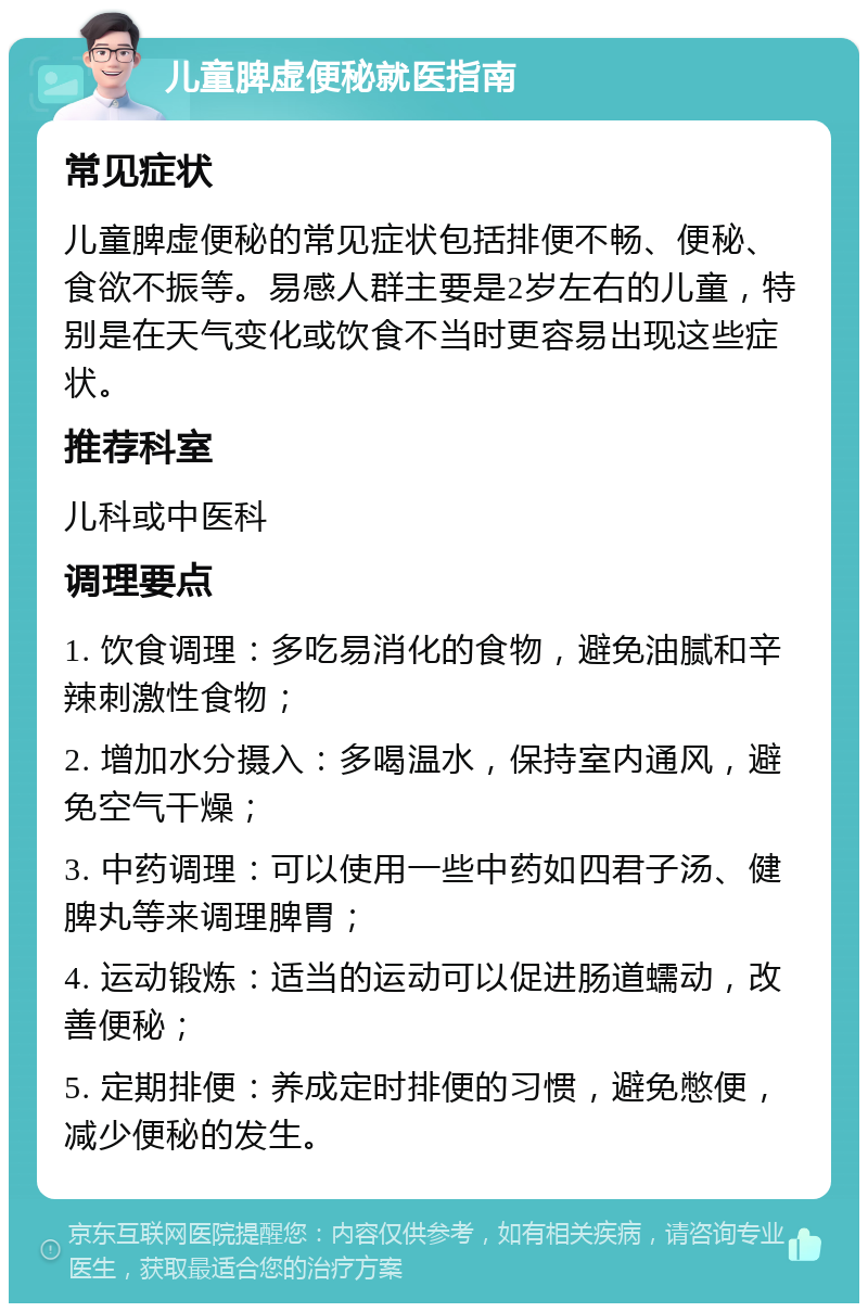 儿童脾虚便秘就医指南 常见症状 儿童脾虚便秘的常见症状包括排便不畅、便秘、食欲不振等。易感人群主要是2岁左右的儿童，特别是在天气变化或饮食不当时更容易出现这些症状。 推荐科室 儿科或中医科 调理要点 1. 饮食调理：多吃易消化的食物，避免油腻和辛辣刺激性食物； 2. 增加水分摄入：多喝温水，保持室内通风，避免空气干燥； 3. 中药调理：可以使用一些中药如四君子汤、健脾丸等来调理脾胃； 4. 运动锻炼：适当的运动可以促进肠道蠕动，改善便秘； 5. 定期排便：养成定时排便的习惯，避免憋便，减少便秘的发生。